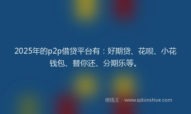 2025年的p2p借贷平台有：好期贷、花呗、小花钱包、替你还、分期乐等。