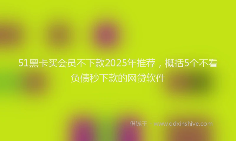 51黑卡买会员不下款2025年推荐，概括5个不看负债秒下款的网贷软件