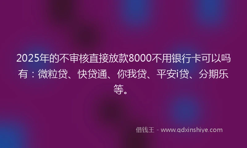 2025年的不审核直接放款8000不用银行卡可以吗有：微粒贷、快贷通、你我贷、平安i贷、分期乐等。