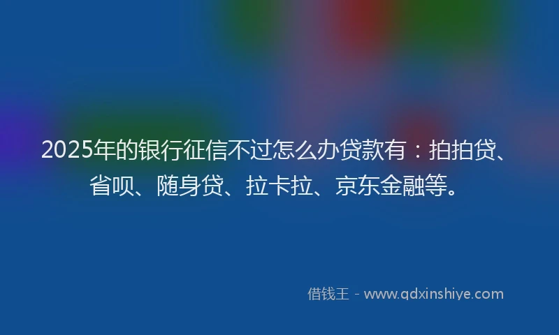 2025年的银行征信不过怎么办贷款有：拍拍贷、省呗、随身贷、拉卡拉、京东金融等。