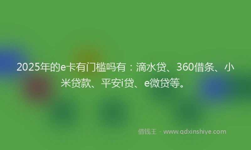 2025年的e卡有门槛吗有：滴水贷、360借条、小米贷款、平安i贷、e微贷等。
