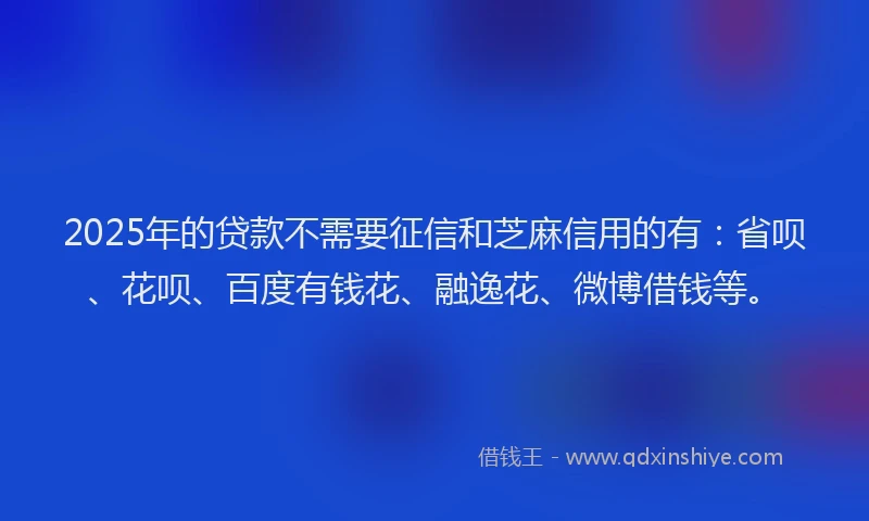 2025年的贷款不需要征信和芝麻信用的有：省呗、花呗、百度有钱花、融逸花、微博借钱等。