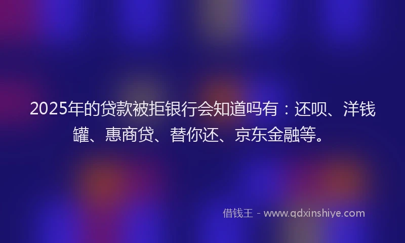 2025年的贷款被拒银行会知道吗有：还呗、洋钱罐、惠商贷、替你还、京东金融等。