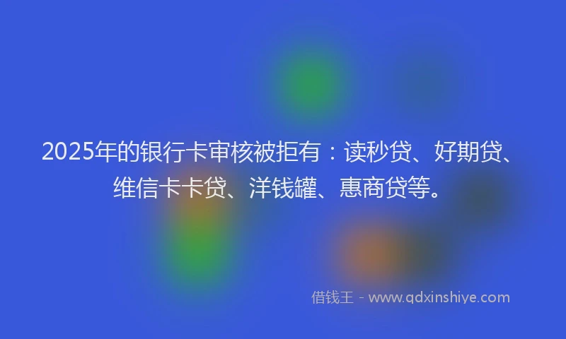 2025年的银行卡审核被拒有：读秒贷、好期贷、维信卡卡贷、洋钱罐、惠商贷等。
