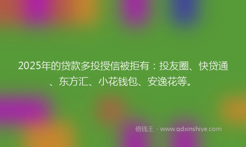 2025年的贷款多投授信被拒有：投友圈、快贷通、东方汇、小花钱包、安逸花等。