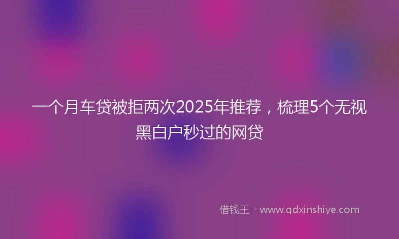 一个月车贷被拒两次2025年推荐，梳理5个无视黑白户秒过的网贷