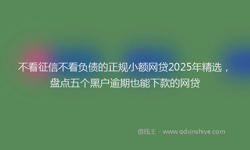 不看征信不看负债的正规小额网贷2025年精选，盘点五个黑户逾期也能下款的网贷