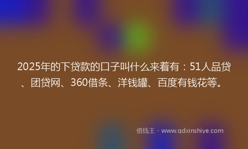 2025年的下贷款的口子叫什么来着有：51人品贷、团贷网、360借条、洋钱罐、百度有钱花等。
