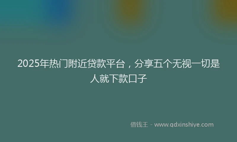 2025年热门附近贷款平台，分享五个无视一切是人就下款口子