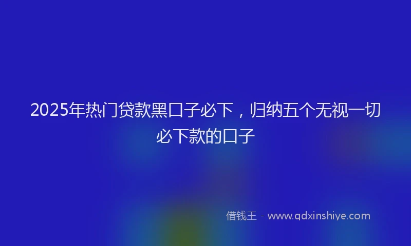 2025年热门贷款黑口子必下，归纳五个无视一切必下款的口子