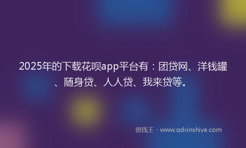 2025年的下载花呗app平台有：团贷网、洋钱罐、随身贷、人人贷、我来贷等。