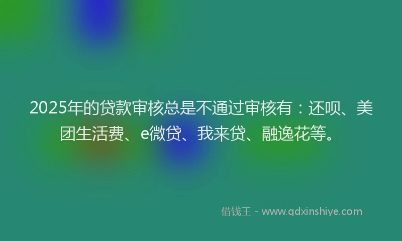 2025年的贷款审核总是不通过审核有：还呗、美团生活费、e微贷、我来贷、融逸花等。