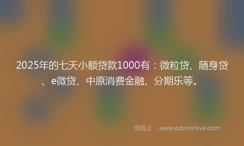 2025年的七天小额贷款1000有：微粒贷、随身贷、e微贷、中原消费金融、分期乐等。