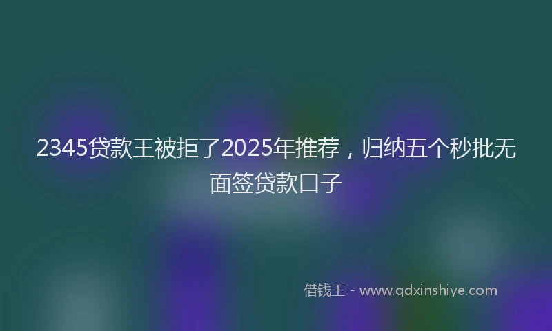 2345贷款王被拒了2025年推荐，归纳五个秒批无面签贷款口子