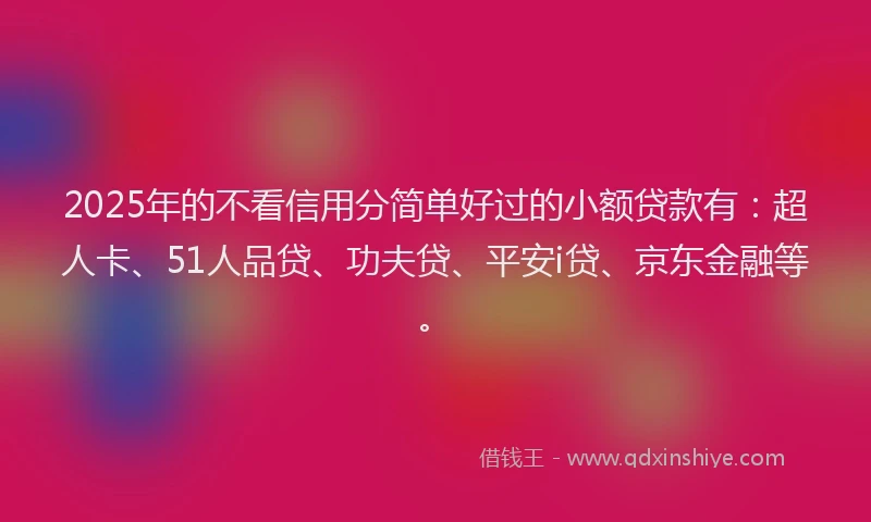 2025年的不看信用分简单好过的小额贷款有：超人卡、51人品贷、功夫贷、平安i贷、京东金融等。