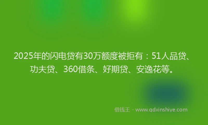 2025年的闪电贷有30万额度被拒有：51人品贷、功夫贷、360借条、好期贷、安逸花等。