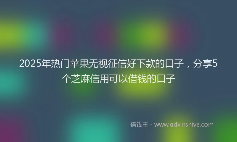 2025年热门苹果无视征信好下款的口子，分享5个芝麻信用可以借钱的口子