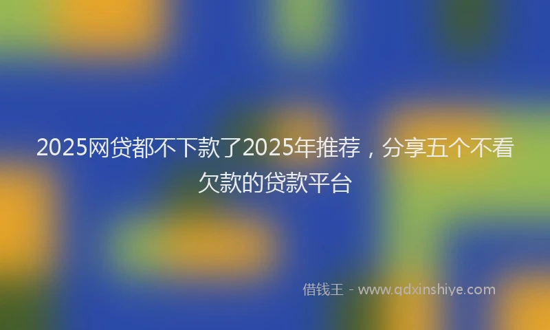 2025网贷都不下款了2025年推荐，分享五个不看欠款的贷款平台