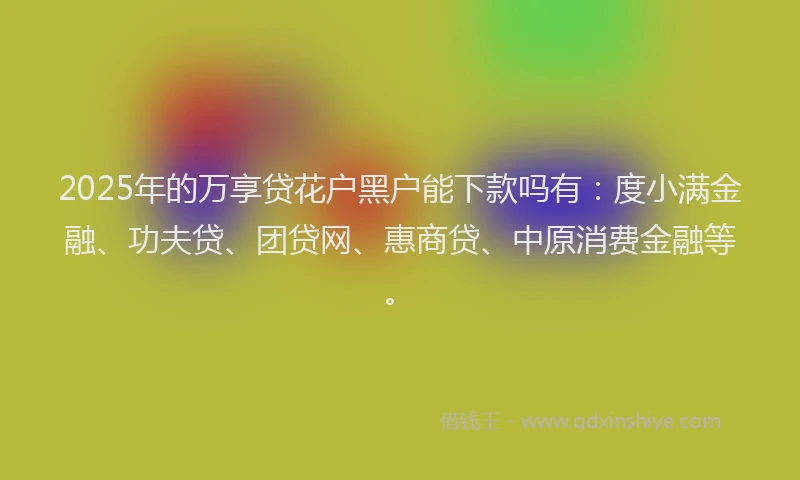 2025年的万享贷花户黑户能下款吗有：度小满金融、功夫贷、团贷网、惠商贷、中原消费金融等。