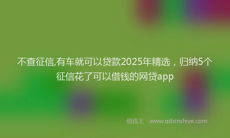 不查征信,有车就可以贷款2025年精选，归纳5个征信花了可以借钱的网贷app