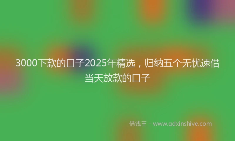 3000下款的口子2025年精选，归纳五个无忧速借当天放款的口子
