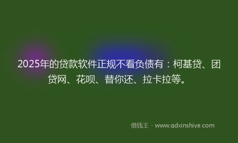2025年的贷款软件正规不看负债有：柯基贷、团贷网、花呗、替你还、拉卡拉等。