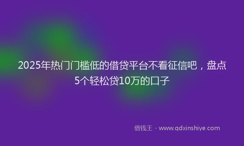 2025年热门门槛低的借贷平台不看征信吧，盘点5个轻松贷10万的口子