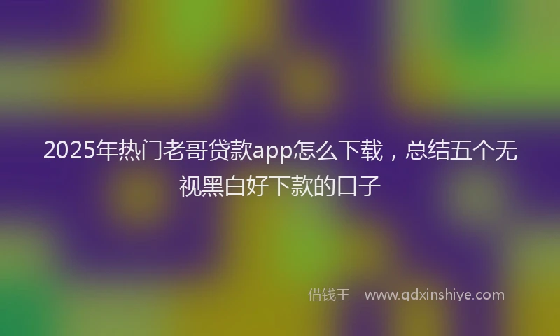 2025年热门老哥贷款app怎么下载，总结五个无视黑白好下款的口子