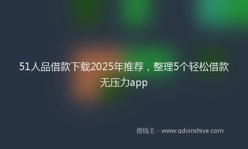 51人品借款下载2025年推荐，整理5个轻松借款无压力app