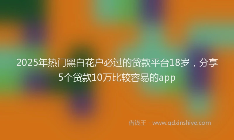 2025年热门黑白花户必过的贷款平台18岁，分享5个贷款10万比较容易的app