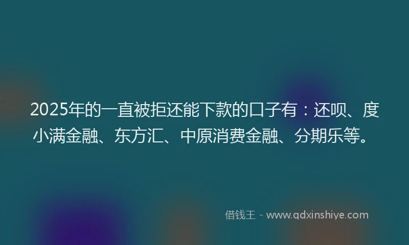 2025年的一直被拒还能下款的口子有：还呗、度小满金融、东方汇、中原消费金融、分期乐等。