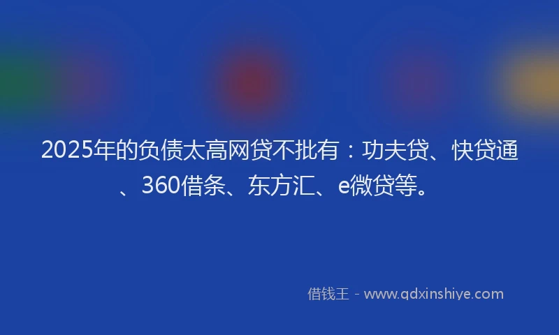 2025年的负债太高网贷不批有：功夫贷、快贷通、360借条、东方汇、e微贷等。