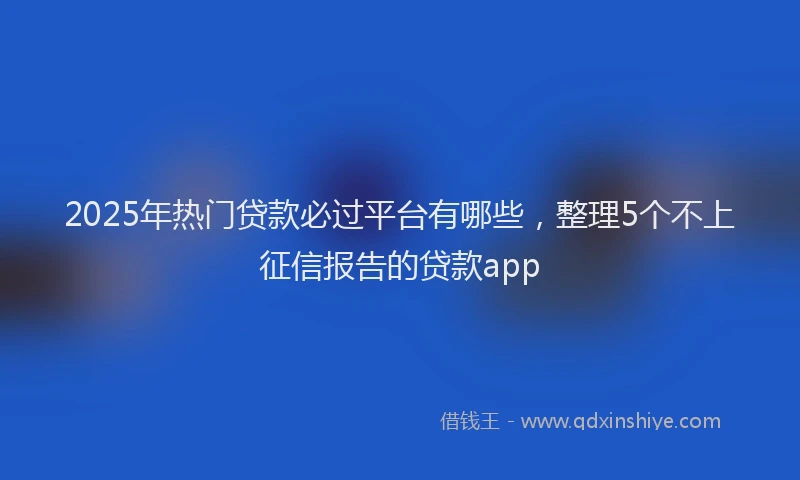 2025年热门贷款必过平台有哪些，整理5个不上征信报告的贷款app
