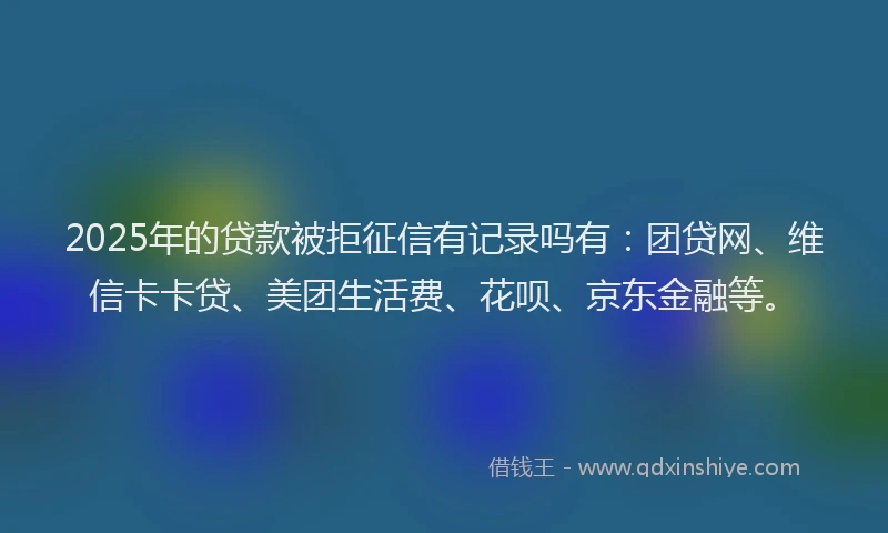 2025年的贷款被拒征信有记录吗有：团贷网、维信卡卡贷、美团生活费、花呗、京东金融等。
