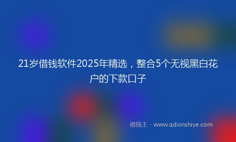 21岁借钱软件2025年精选，整合5个无视黑白花户的下款口子