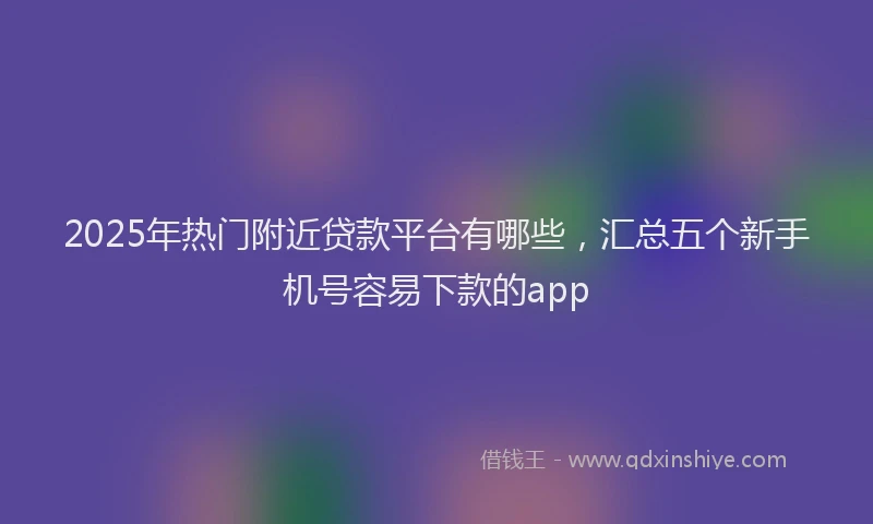 2025年热门附近贷款平台有哪些，汇总五个新手机号容易下款的app