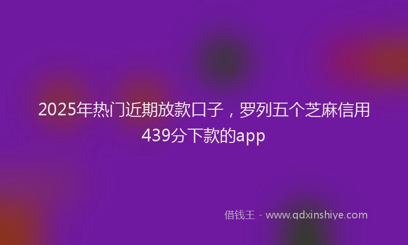 2025年热门近期放款口子，罗列五个芝麻信用439分下款的app
