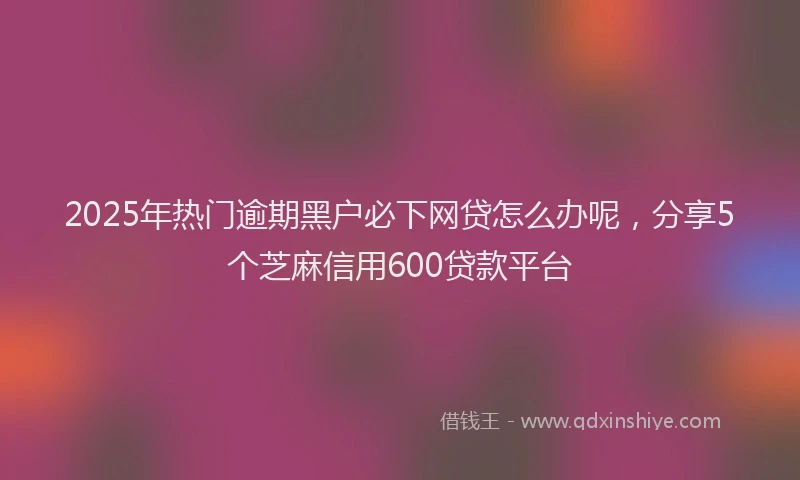2025年热门逾期黑户必下网贷怎么办呢，分享5个芝麻信用600贷款平台