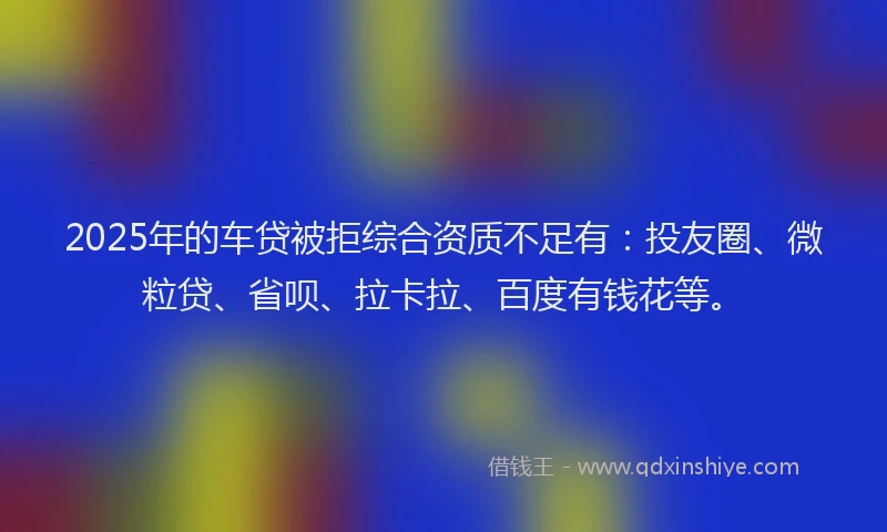 2025年的车贷被拒综合资质不足有：投友圈、微粒贷、省呗、拉卡拉、百度有钱花等。