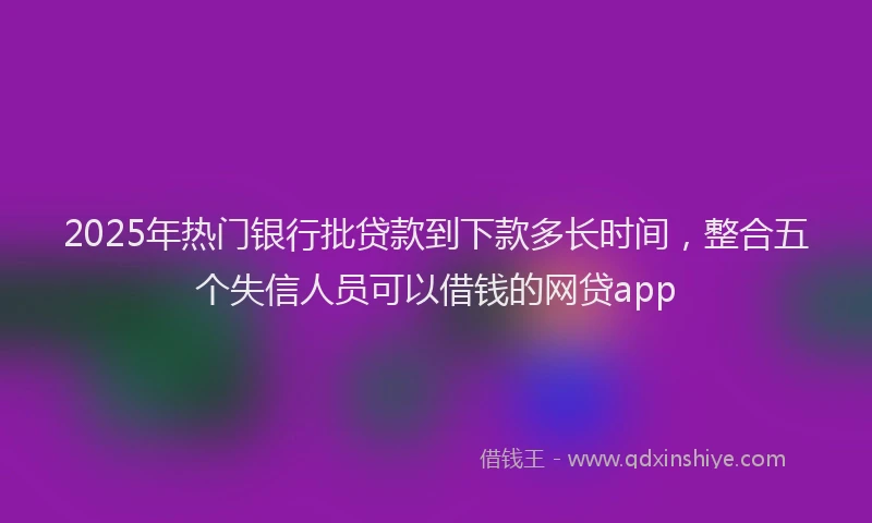 2025年热门银行批贷款到下款多长时间，整合五个失信人员可以借钱的网贷app