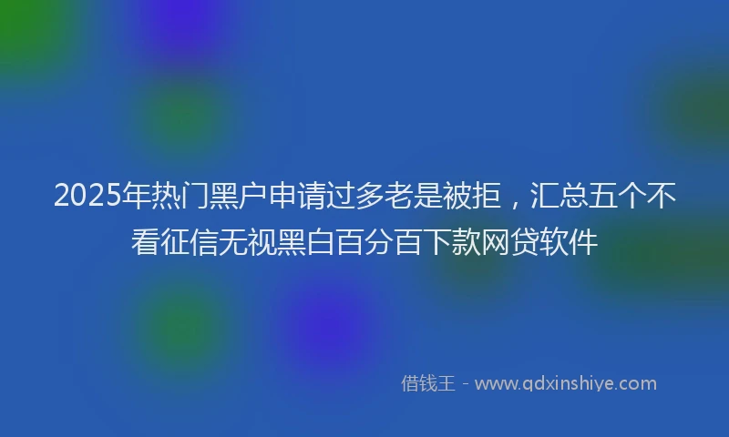 2025年热门黑户申请过多老是被拒，汇总五个不看征信无视黑白百分百下款网贷软件