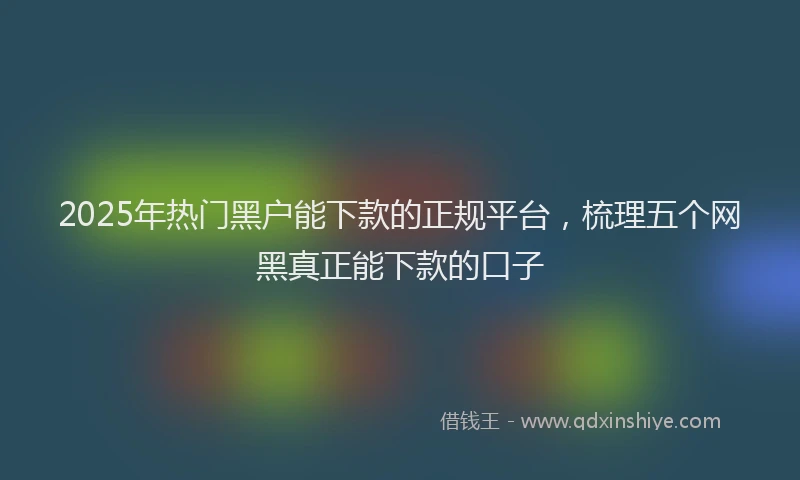 2025年热门黑户能下款的正规平台，梳理五个网黑真正能下款的口子