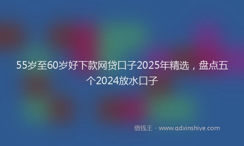 55岁至60岁好下款网贷口子2025年精选，盘点五个2024放水口子