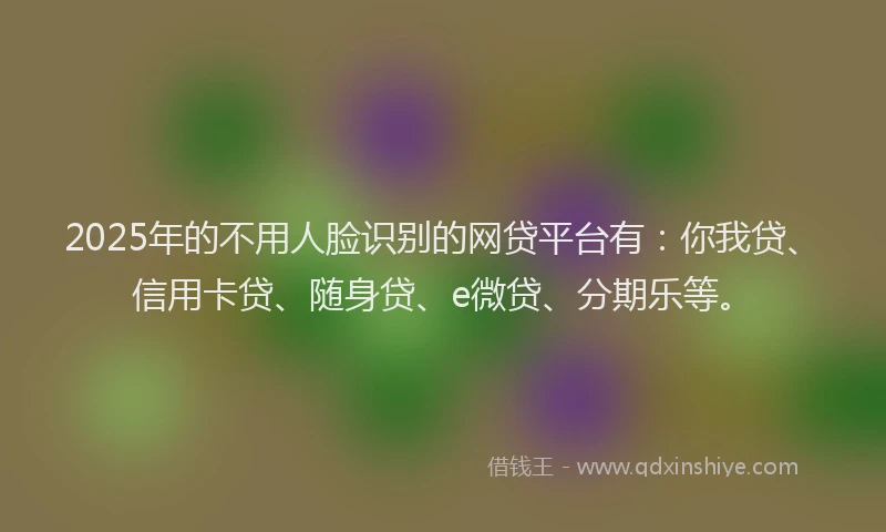 2025年的不用人脸识别的网贷平台有：你我贷、信用卡贷、随身贷、e微贷、分期乐等。