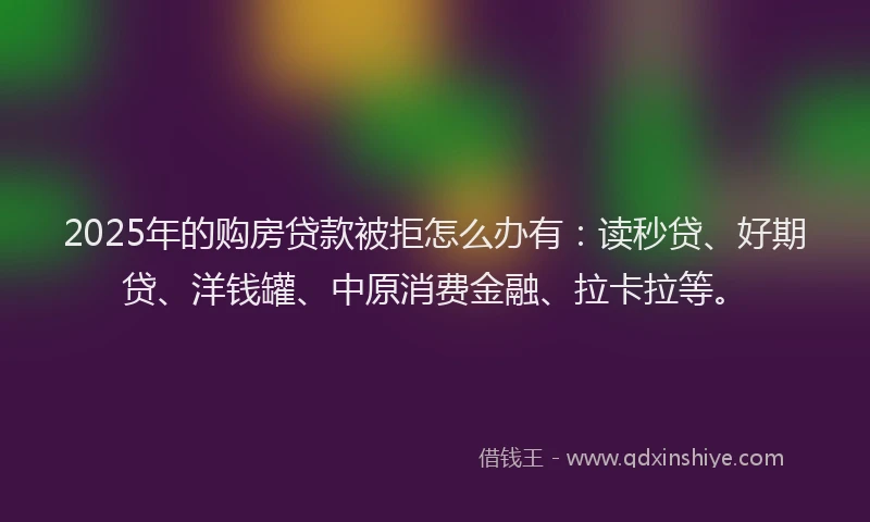 2025年的购房贷款被拒怎么办有：读秒贷、好期贷、洋钱罐、中原消费金融、拉卡拉等。