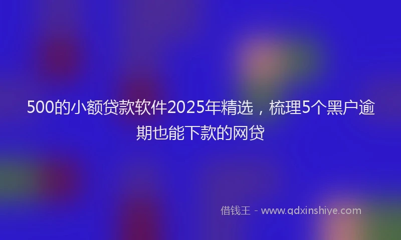 500的小额贷款软件2025年精选，梳理5个黑户逾期也能下款的网贷