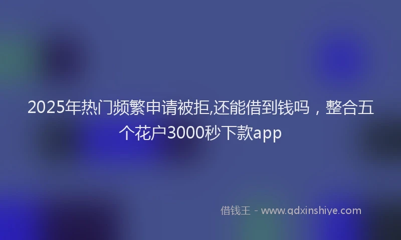 2025年热门频繁申请被拒,还能借到钱吗，整合五个花户3000秒下款app