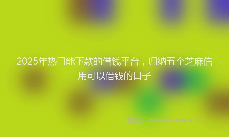 2025年热门能下款的借钱平台，归纳五个芝麻信用可以借钱的口子