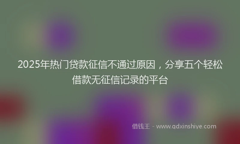 2025年热门贷款征信不通过原因，分享五个轻松借款无征信记录的平台