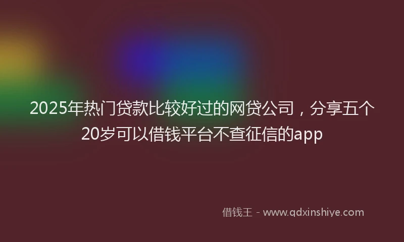 2025年热门贷款比较好过的网贷公司，分享五个20岁可以借钱平台不查征信的app